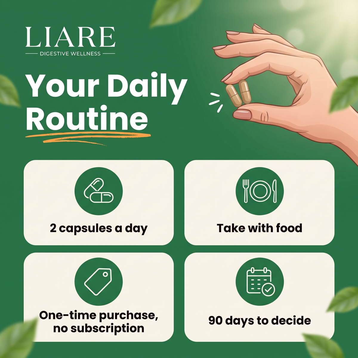 Your daily routine: 2 capsules a day, take with food, one-time purchase with no subscription, 90 days to decide